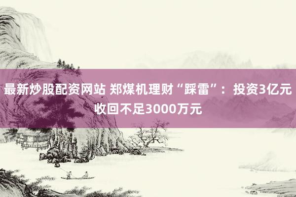 最新炒股配资网站 郑煤机理财“踩雷”：投资3亿元收回不足3000万元