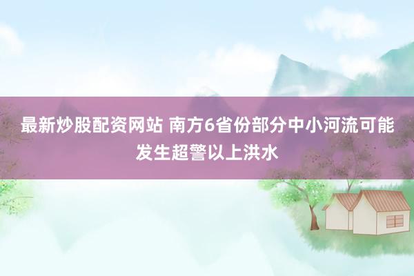 最新炒股配资网站 南方6省份部分中小河流可能发生超警以上洪水