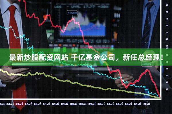 最新炒股配资网站 千亿基金公司，新任总经理！