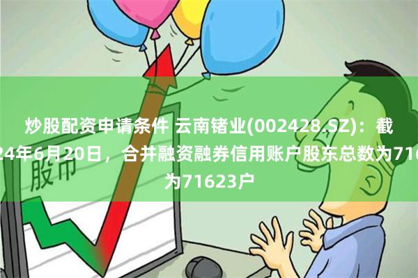 炒股配资申请条件 云南锗业(002428.SZ)：截止2024年6月20日，合并融资融券信用账户股东总数为71623户