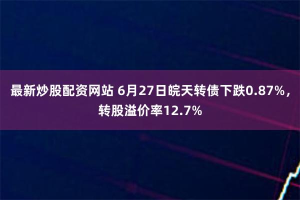 最新炒股配资网站 6月27日皖天转债下跌0.87%，转股溢价率12.7%