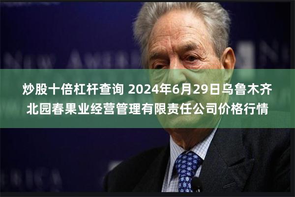 炒股十倍杠杆查询 2024年6月29日乌鲁木齐北园春果业经营管理有限责任公司价格行情