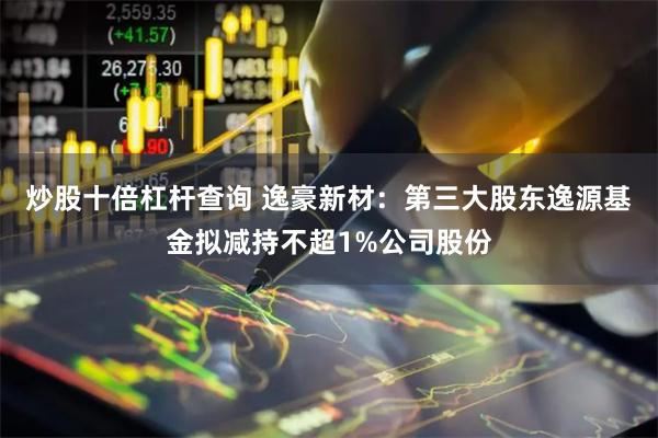 炒股十倍杠杆查询 逸豪新材：第三大股东逸源基金拟减持不超1%公司股份