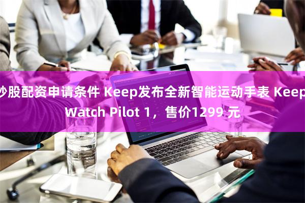 炒股配资申请条件 Keep发布全新智能运动手表 Keep Watch Pilot 1，售价1299 元