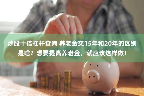 炒股十倍杠杆查询 养老金交15年和20年的区别是啥？想要提高养老金，就应该这样做！