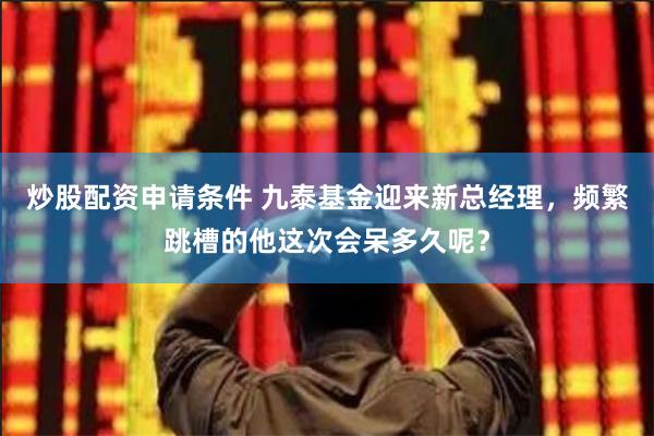 炒股配资申请条件 九泰基金迎来新总经理，频繁跳槽的他这次会呆多久呢？