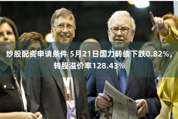 炒股配资申请条件 5月21日国力转债下跌0.82%，转股溢价率128.43%