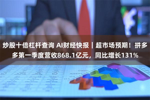 炒股十倍杠杆查询 AI财经快报｜超市场预期！拼多多第一季度营收868.1亿元，同比增长131%