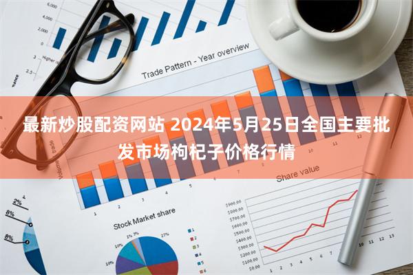 最新炒股配资网站 2024年5月25日全国主要批发市场枸杞子价格行情