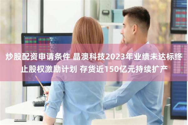 炒股配资申请条件 晶澳科技2023年业绩未达标终止股权激励计划 存货近150亿元持续扩产