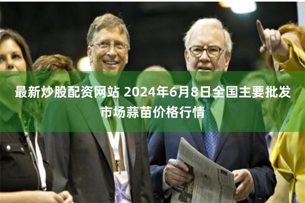 最新炒股配资网站 2024年6月8日全国主要批发市场蒜苗价格行情