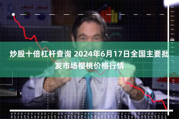 炒股十倍杠杆查询 2024年6月17日全国主要批发市场樱桃价格行情