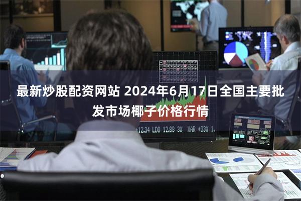 最新炒股配资网站 2024年6月17日全国主要批发市场椰子价格行情