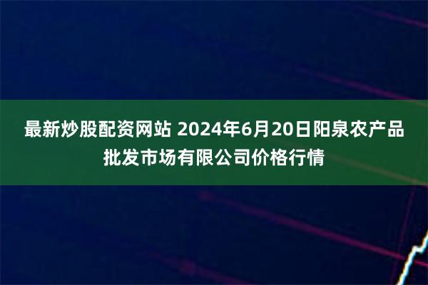 最新炒股配资网站 2024年6月20日阳泉农产品批发市场有限公司价格行情