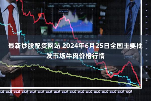 最新炒股配资网站 2024年6月25日全国主要批发市场牛肉价格行情