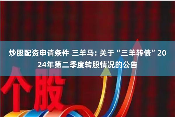 炒股配资申请条件 三羊马: 关于“三羊转债”2024年第二季度转股情况的公告