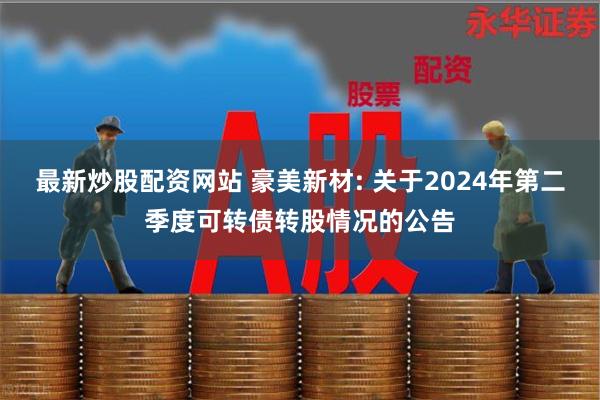 最新炒股配资网站 豪美新材: 关于2024年第二季度可转债转股情况的公告