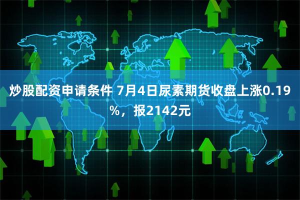 炒股配资申请条件 7月4日尿素期货收盘上涨0.19%，报2142元