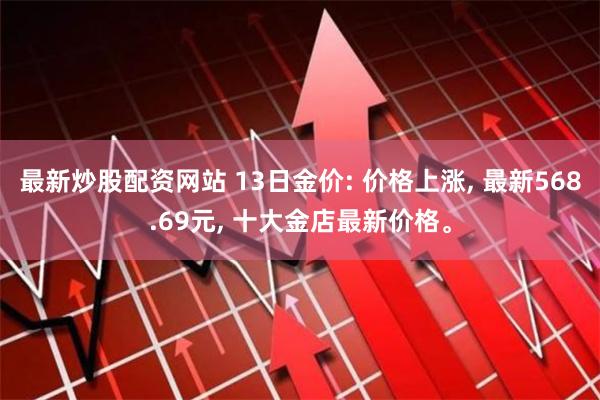 最新炒股配资网站 13日金价: 价格上涨, 最新568.69元, 十大金店最新价格。